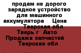 продам не дорого зарядное устройство для машинного аккумулятора  › Цена ­ 2 000 - Тверская обл., Тверь г. Авто » Продажа запчастей   . Тверская обл.